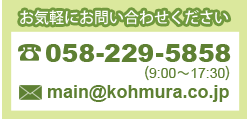 お気軽にお問い合わせください　電話：058-229-5858（受付時間9時～17時30分）　e-mail：main@kohmura.co.jp